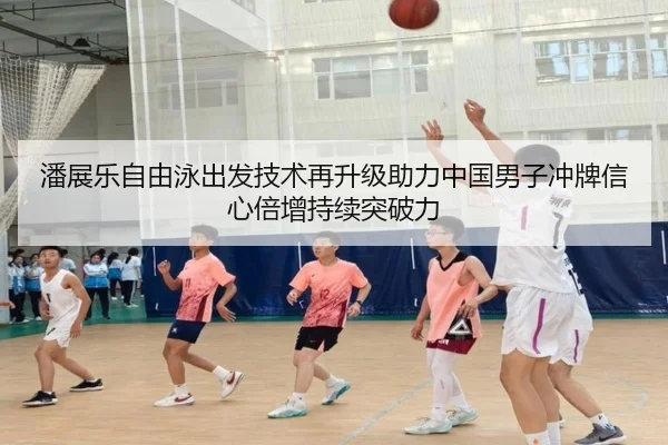 潘展乐自由泳出发技术再升级助力中国男子冲牌信心倍增持续突破力