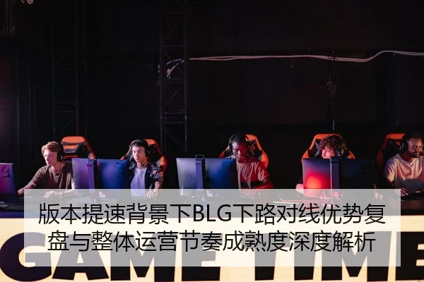 版本提速背景下BLG下路对线优势复盘与整体运营节奏成熟度深度解析