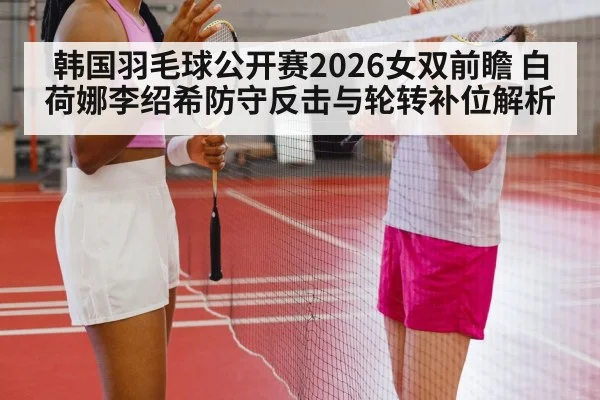 韩国羽毛球公开赛2026女双前瞻 白荷娜李绍希防守反击与轮转补位解析
