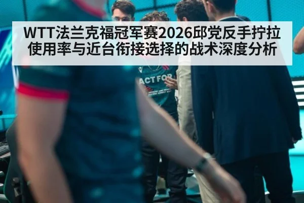 WTT法兰克福冠军赛2026邱党反手拧拉使用率与近台衔接选择的战术深度分析
