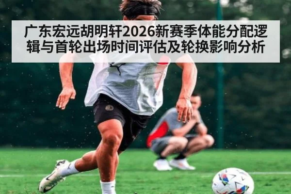 广东宏远胡明轩2026新赛季体能分配逻辑与首轮出场时间评估及轮换影响分析
